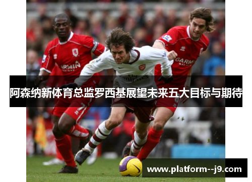 阿森纳新体育总监罗西基展望未来五大目标与期待