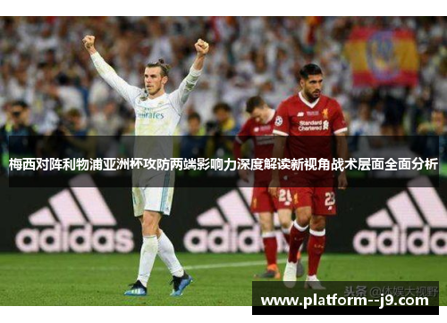 梅西对阵利物浦亚洲杯攻防两端影响力深度解读新视角战术层面全面分析